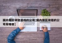 国内做区块链游戏的公司[国内做区块链的公司有哪些]